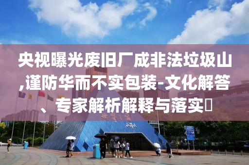 央視曝光廢舊廠成非法垃圾山,謹防華而不實包裝-文化解答、專家解析解釋與落實?