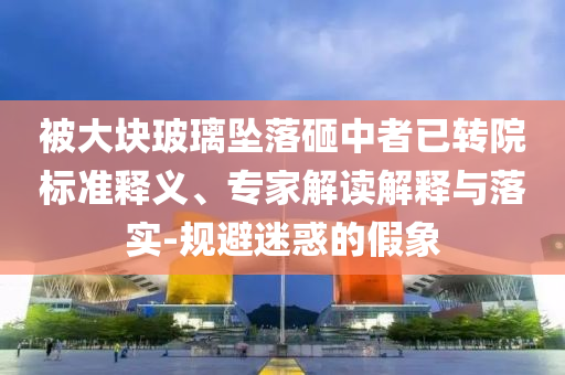 被大塊玻璃墜落砸中者已轉(zhuǎn)院標(biāo)準(zhǔn)釋義、專家解讀解釋與落實-規(guī)避迷惑的假象