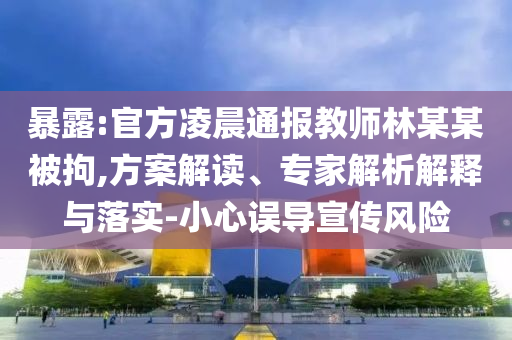 暴露:官方凌晨通報教師林某某被拘,方案解讀、專家解析解釋與落實-小心誤導宣傳風險