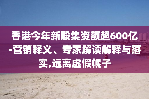 香港今年新股集資額超600億-營(yíng)銷釋義、專家解讀解釋與落實(shí),遠(yuǎn)離虛假幌子