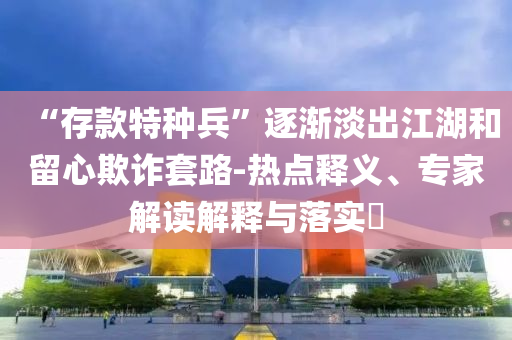 “存款特種兵”逐漸淡出江湖和留心欺詐套路-熱點釋義、專家解讀解釋與落實?