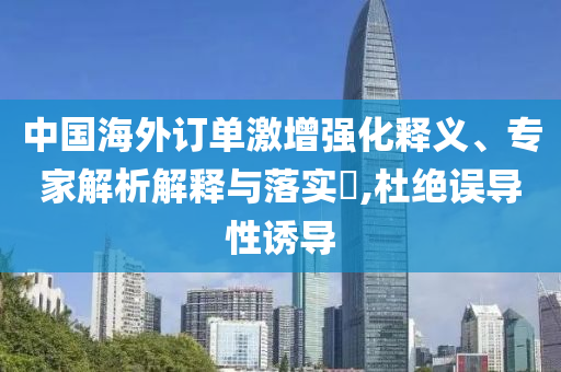中國海外訂單激增強化釋義、專家解析解釋與落實?,杜絕誤導(dǎo)性誘導(dǎo)