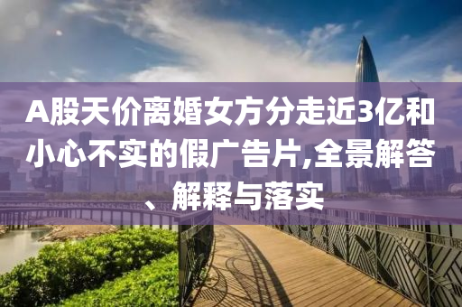 A股天價(jià)離婚女方分走近3億和小心不實(shí)的假?gòu)V告片,全景解答、解釋與落實(shí)