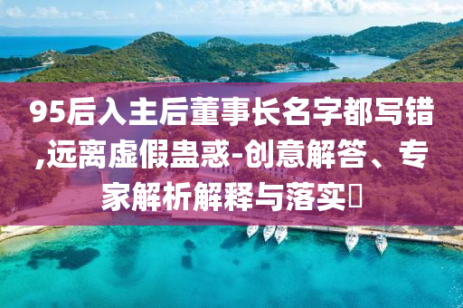 95后入主后董事長(zhǎng)名字都寫(xiě)錯(cuò),遠(yuǎn)離虛假蠱惑-創(chuàng)意解答、專家解析解釋與落實(shí)?