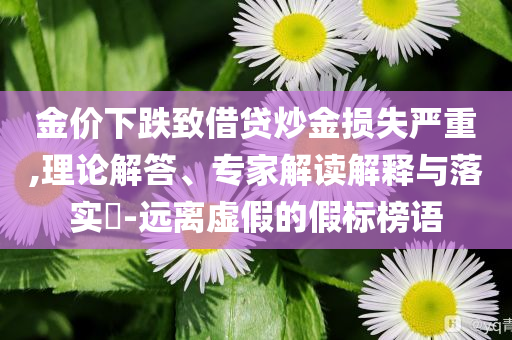 金價(jià)下跌致借貸炒金損失嚴(yán)重,理論解答、專家解讀解釋與落實(shí)?-遠(yuǎn)離虛假的假標(biāo)榜語(yǔ)