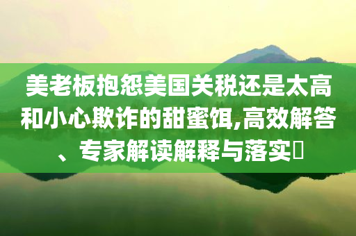 美老板抱怨美國關(guān)稅還是太高和小心欺詐的甜蜜餌,高效解答、專家解讀解釋與落實?