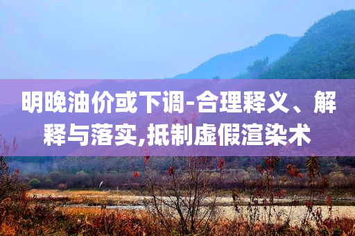 明晚油價或下調(diào)-合理釋義、解釋與落實,抵制虛假渲染術(shù)