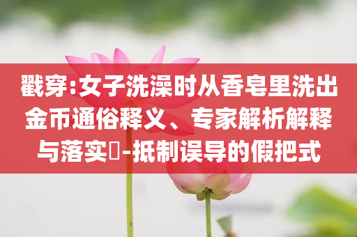 戳穿:女子洗澡時(shí)從香皂里洗出金幣通俗釋義、專家解析解釋與落實(shí)?-抵制誤導(dǎo)的假把式