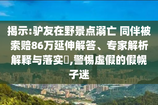 揭示:驢友在野景點(diǎn)溺亡 同伴被索賠86萬(wàn)延伸解答、專家解析解釋與落實(shí)?,警惕虛假的假幌子迷