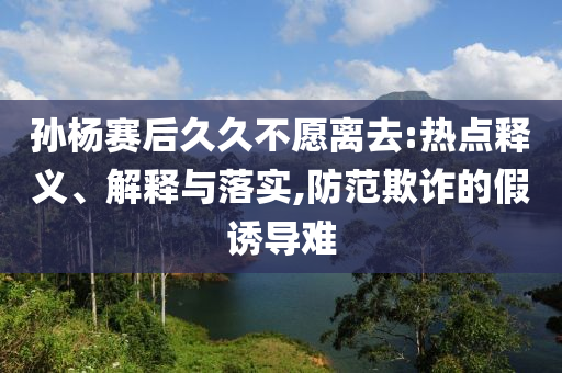 孫楊賽后久久不愿離去:熱點(diǎn)釋義、解釋與落實(shí),防范欺詐的假誘導(dǎo)難