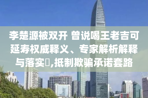 李楚源被雙開 曾說喝王老吉可延壽權(quán)威釋義、專家解析解釋與落實(shí)?,抵制欺騙承諾套路