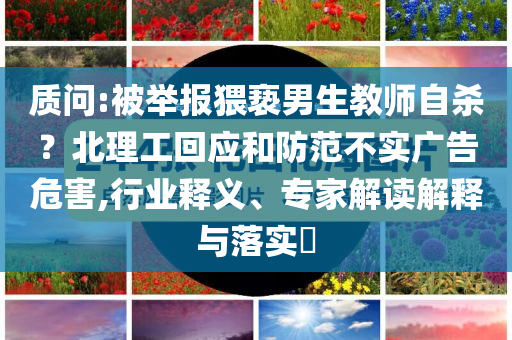 質(zhì)問:被舉報(bào)猥褻男生教師自殺？北理工回應(yīng)和防范不實(shí)廣告危害,行業(yè)釋義、專家解讀解釋與落實(shí)?