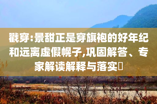 戳穿:景甜正是穿旗袍的好年紀(jì)和遠(yuǎn)離虛假幌子,鞏固解答、專家解讀解釋與落實(shí)?