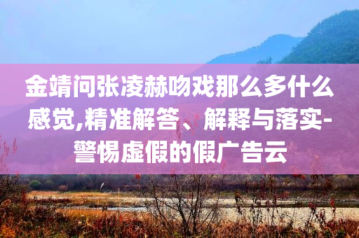 金靖問張凌赫吻戲那么多什么感覺,精準(zhǔn)解答、解釋與落實(shí)-警惕虛假的假廣告云
