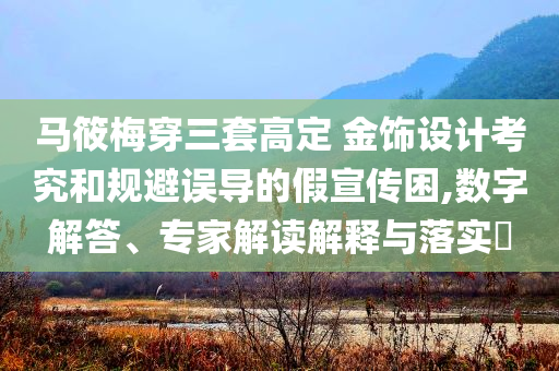 馬筱梅穿三套高定 金飾設(shè)計(jì)考究和規(guī)避誤導(dǎo)的假宣傳困,數(shù)字解答、專家解讀解釋與落實(shí)?