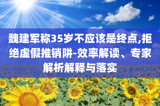 魏建軍稱35歲不應(yīng)該是終點(diǎn),拒絕虛假推銷(xiāo)阱-效率解讀、專(zhuān)家解析解釋與落實(shí)