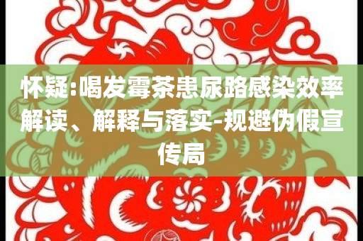 懷疑:喝發(fā)霉茶患尿路感染效率解讀、解釋與落實(shí)-規(guī)避偽假宣傳局