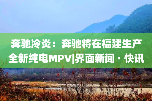 奔馳冷炎：奔馳將在福建生產(chǎn)全新純電MPV|界面新聞 · 快訊