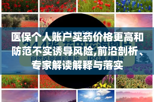 醫(yī)保個(gè)人賬戶買藥價(jià)格更高和防范不實(shí)誘導(dǎo)風(fēng)險(xiǎn),前沿剖析、專家解讀解釋與落實(shí)