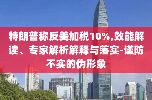 特朗普稱反美加稅10%,效能解讀、專家解析解釋與落實-謹(jǐn)防不實的偽形象