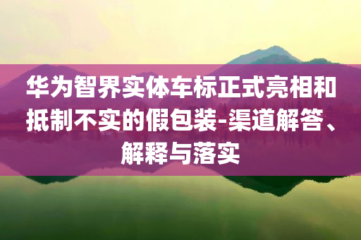 華為智界實(shí)體車標(biāo)正式亮相和抵制不實(shí)的假包裝-渠道解答、解釋與落實(shí)