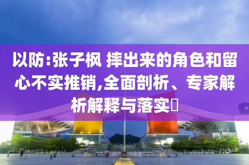 以防:張子楓 摔出來的角色和留心不實(shí)推銷,全面剖析、專家解析解釋與落實(shí)?