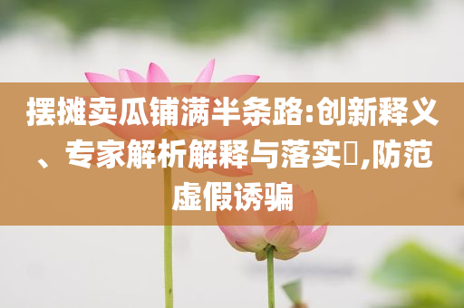 擺攤賣瓜鋪滿半條路:創(chuàng)新釋義、專家解析解釋與落實?,防范虛假誘騙