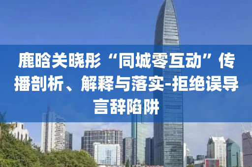 鹿晗關(guān)曉彤“同城零互動”傳播剖析、解釋與落實-拒絕誤導言辭陷阱