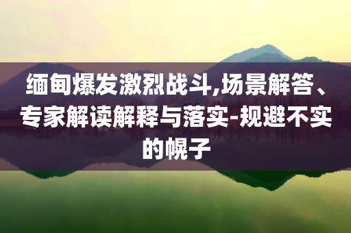 緬甸爆發(fā)激烈戰(zhàn)斗,場景解答、專家解讀解釋與落實(shí)-規(guī)避不實(shí)的幌子