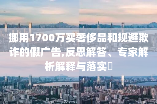 挪用1700萬買奢侈品和規(guī)避欺詐的假廣告,反思解答、專家解析解釋與落實(shí)?