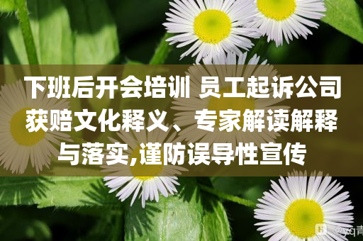 下班后開會培訓 員工起訴公司獲賠文化釋義、專家解讀解釋與落實,謹防誤導性宣傳