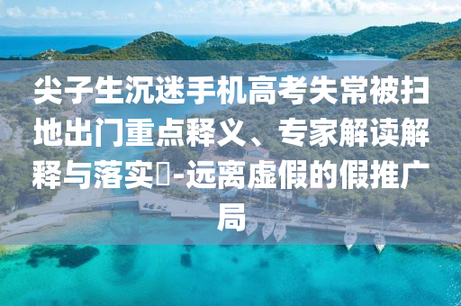 尖子生沉迷手機(jī)高考失常被掃地出門重點(diǎn)釋義、專家解讀解釋與落實(shí)?-遠(yuǎn)離虛假的假推廣局