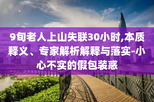 9旬老人上山失聯(lián)30小時(shí),本質(zhì)釋義、專家解析解釋與落實(shí)-小心不實(shí)的假包裝惑