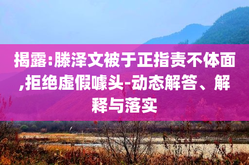 揭露:滕澤文被于正指責(zé)不體面,拒絕虛假噱頭-動態(tài)解答、解釋與落實