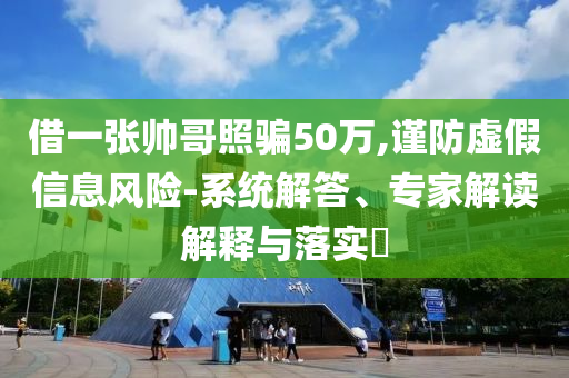 借一張帥哥照騙50萬,謹(jǐn)防虛假信息風(fēng)險-系統(tǒng)解答、專家解讀解釋與落實?