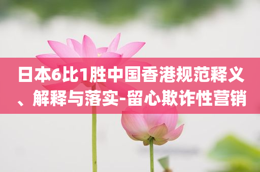 日本6比1勝中國香港規(guī)范釋義、解釋與落實-留心欺詐性營銷