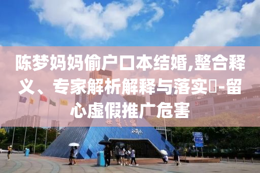 陳夢媽媽偷戶口本結(jié)婚,整合釋義、專家解析解釋與落實?-留心虛假推廣危害