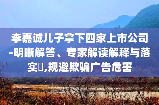 李嘉誠(chéng)兒子拿下四家上市公司-明晰解答、專家解讀解釋與落實(shí)?,規(guī)避欺騙廣告危害