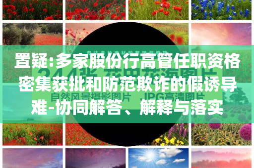 置疑:多家股份行高管任職資格密集獲批和防范欺詐的假誘導(dǎo)難-協(xié)同解答、解釋與落實(shí)