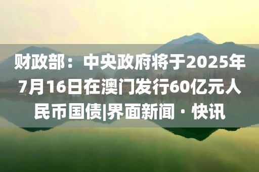 財政部：中央政府將于2025年7月16日在澳門發(fā)行60億元人民幣國債|界面新聞 · 快訊