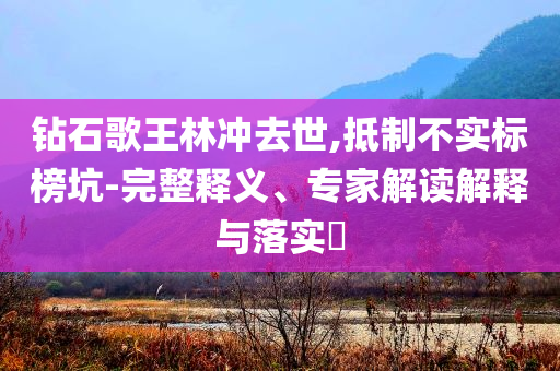 鉆石歌王林沖去世,抵制不實標榜坑-完整釋義、專家解讀解釋與落實?