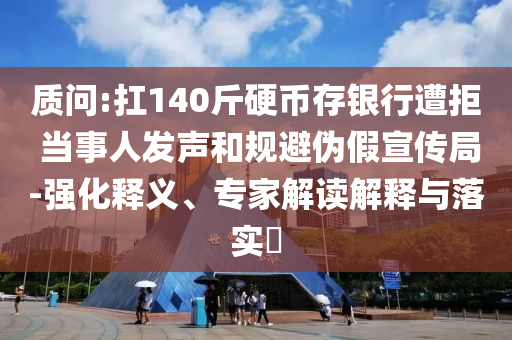 質(zhì)問:扛140斤硬幣存銀行遭拒 當事人發(fā)聲和規(guī)避偽假宣傳局-強化釋義、專家解讀解釋與落實?