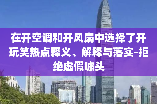 在開空調(diào)和開風(fēng)扇中選擇了開玩笑熱點釋義、解釋與落實-拒絕虛假噱頭