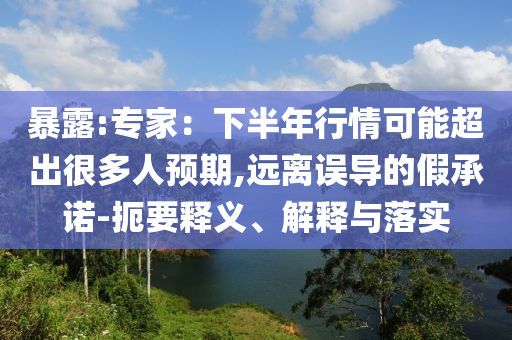 暴露:專家：下半年行情可能超出很多人預(yù)期,遠(yuǎn)離誤導(dǎo)的假承諾-扼要釋義、解釋與落實
