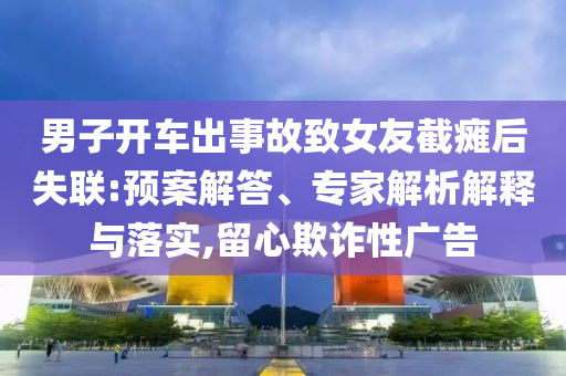 男子開車出事故致女友截癱后失聯(lián):預(yù)案解答、專家解析解釋與落實,留心欺詐性廣告