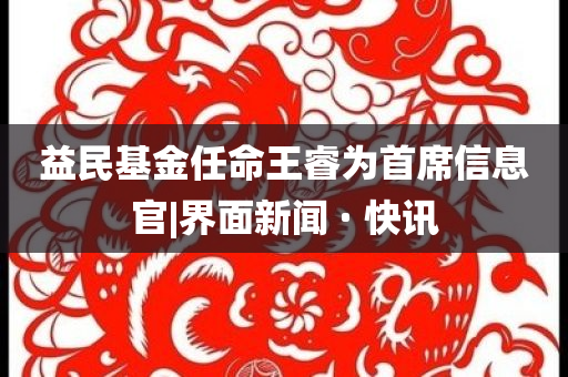 益民基金任命王睿為首席信息官|(zhì)界面新聞 · 快訊
