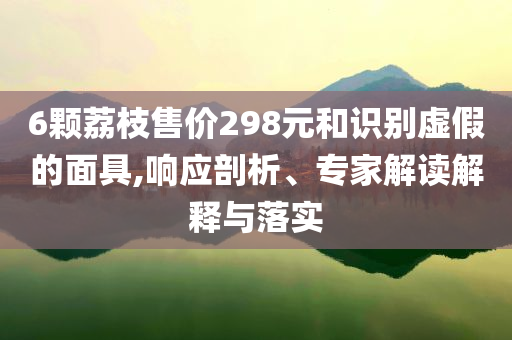 6顆荔枝售價(jià)298元和識(shí)別虛假的面具,響應(yīng)剖析、專家解讀解釋與落實(shí)