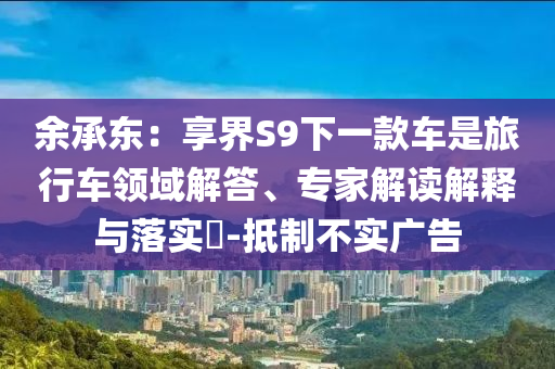 余承東：享界S9下一款車是旅行車領(lǐng)域解答、專家解讀解釋與落實(shí)?-抵制不實(shí)廣告