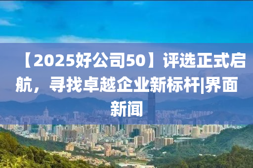 【2025好公司50】評選正式啟航，尋找卓越企業(yè)新標桿|界面新聞
