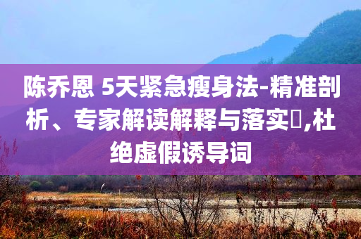 陳喬恩 5天緊急瘦身法-精準(zhǔn)剖析、專家解讀解釋與落實(shí)?,杜絕虛假誘導(dǎo)詞
